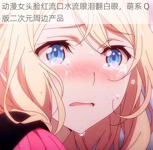 动漫女头脸红流口水流眼泪翻白眼,萌系 Q 版二次元周边产品