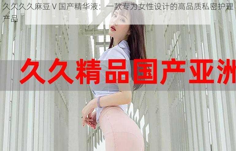 久久久久麻豆 V 国产精华液:一款专为女性设计的高品质私密护理产品