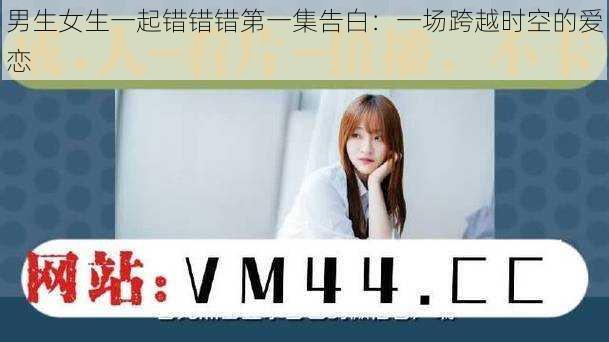 男生女生一起错错错第一集告白:一场跨越时空的爱恋