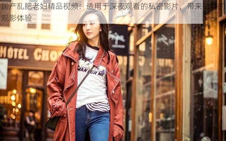 国产乱肥老妇精品视频：适用于深夜观看的私密影片，带来独特的观影体验