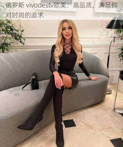 俄罗斯 vivodestv欧美:高品质,满足你对时尚的追求