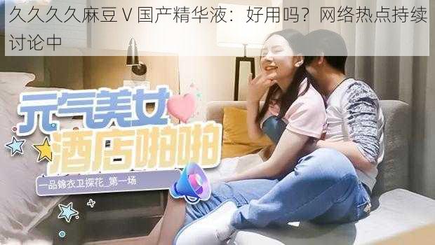 久久久久麻豆 V 国产精华液:好用吗?网络热点持续讨论中