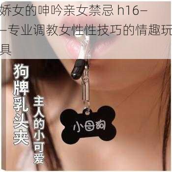 娇女的呻吟亲女禁忌 h16——专业调教女性性技巧的情趣玩具
