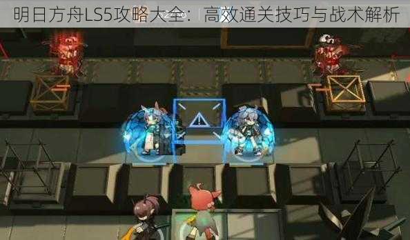 明日方舟LS5攻略大全:高效通关技巧与战术解析