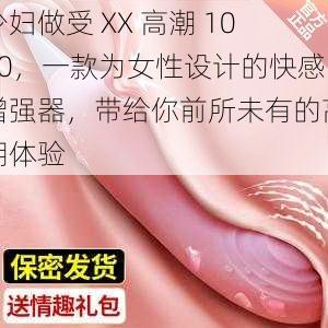 少妇做受 XX 高潮 1000,一款为女性设计的快感增强器,带给你前所未有的高潮体验