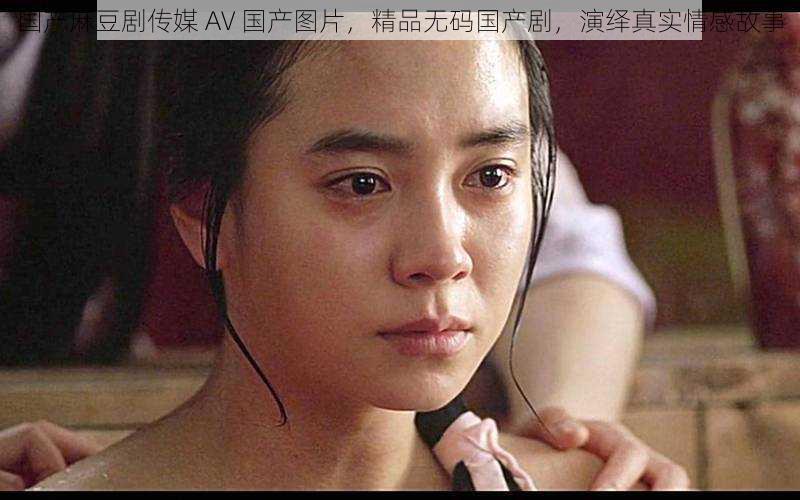 国产麻豆剧传媒 AV 国产图片,精品无码国产剧,演绎真实情感故事