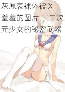 灰原哀裸体被 X 羞羞的图片——二次元少女的秘密武器