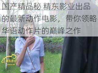 国产精品秘 精东影业出品的最新动作电影,带你领略华语动作片的巅峰之作