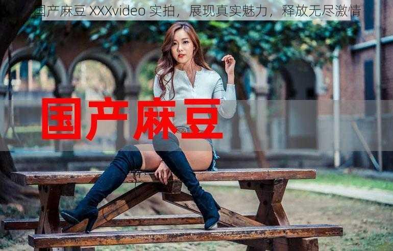 国产麻豆 XXXvideo 实拍,展现真实魅力,释放无尽激情