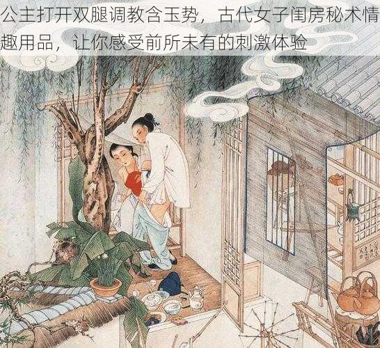 公主打开双腿调教含玉势,古代女子闺房秘术情趣用品,让你感受前所未有的刺激体验