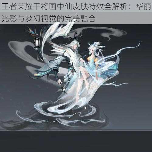 王者荣耀干将画中仙皮肤特效全解析:华丽光影与梦幻视觉的完美融合