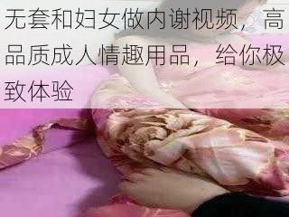 无套和妇女做内谢视频,高品质成人情趣用品,给你极致体验
