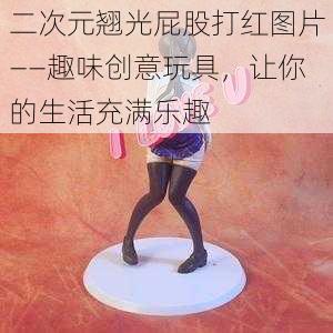 二次元翘光屁股打红图片——趣味创意玩具,让你的生活充满乐趣