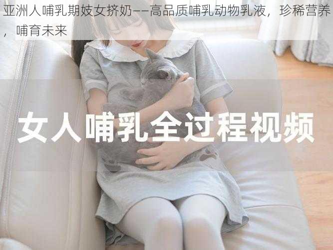 亚洲人哺乳期妓女挤奶——高品质哺乳动物乳液,珍稀营养,哺育未来