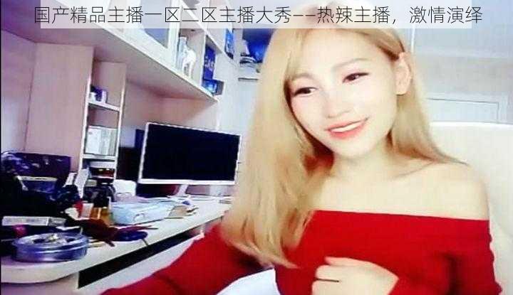 国产精品主播一区二区主播大秀——热辣主播，激情演绎