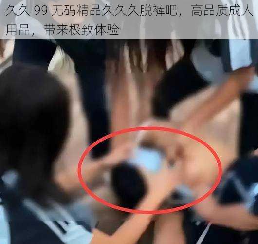 久久 99 无码精品久久久脱裤吧,高品质成人用品,带来极致体验
