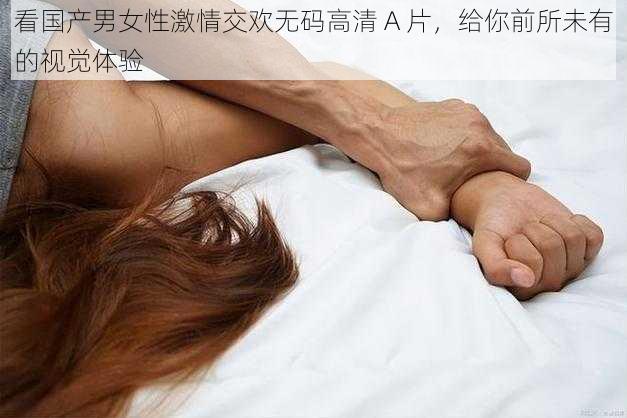 看国产男女性激情交欢无码高清 A 片,给你前所未有的视觉体验