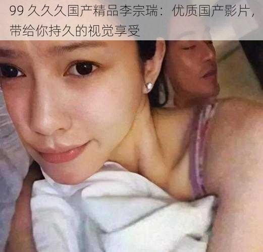 99 久久久国产精品李宗瑞:优质国产影片,带给你持久的视觉享受