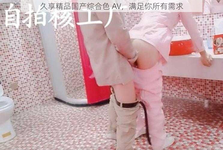 久享精品国产综合色 AV,满足你所有需求