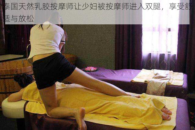 泰国天然乳胶按摩师让少妇被按摩师进入双腿,享受舒适与放松