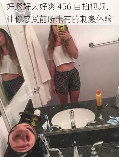 好紧好大好爽 456 自拍视频,让你感受前所未有的刺激体验