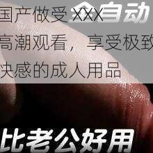 国产做受 XXX 高潮观看,享受极致快感的成人用品
