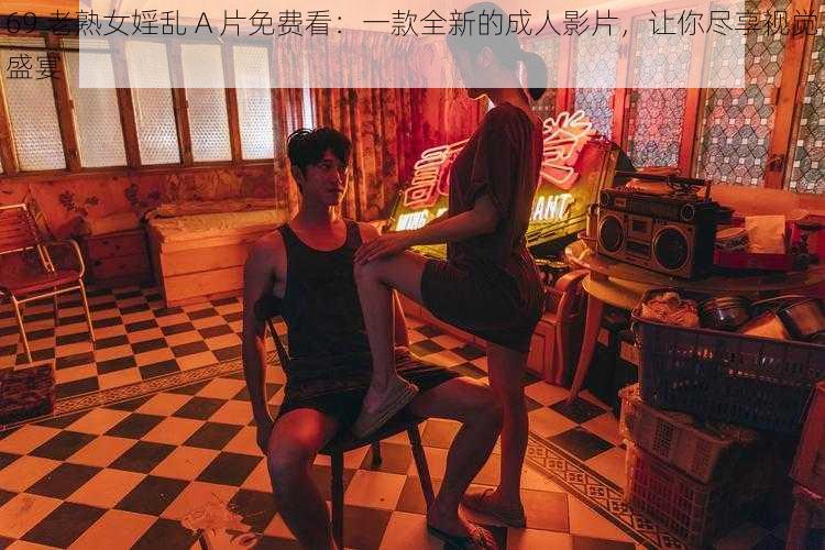 69 老熟女婬乱 A 片免费看:一款全新的成人影片,让你尽享视觉盛宴
