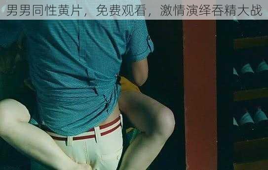 男男同性黄片,免费观看,激情演绎吞精大战