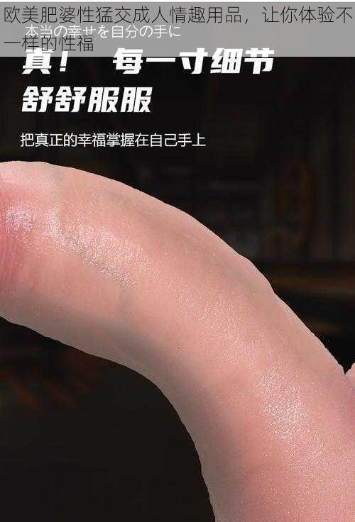 欧美肥婆性猛交成人情趣用品,让你体验不一样的性福