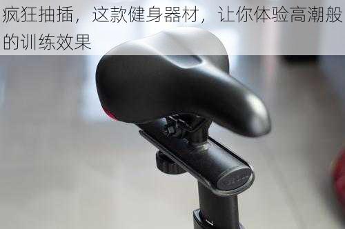 疯狂抽插,这款健身器材,让你体验高潮般的训练效果
