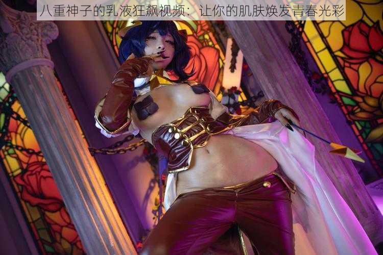八重神子的乳液狂飙视频:让你的肌肤焕发青春光彩