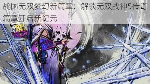 战国无双梦幻新篇章:解锁无双战神5传奇篇章开启新纪元