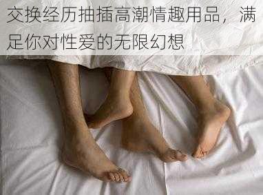 交换经历抽插高潮情趣用品,满足你对性爱的无限幻想