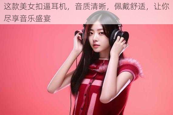 这款美女扣逼耳机,音质清晰,佩戴舒适,让你尽享音乐盛宴