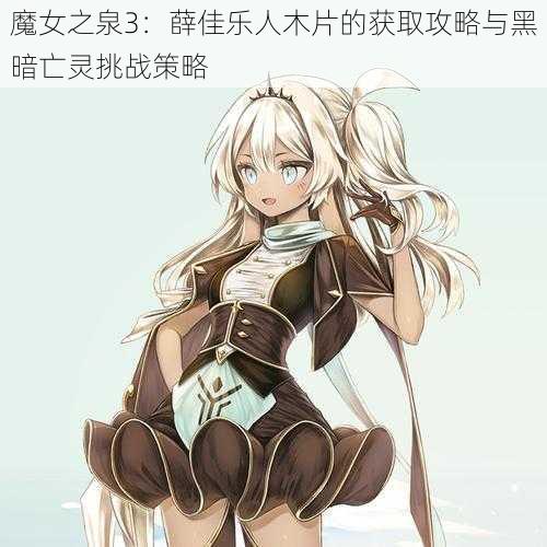 魔女之泉3:薛佳乐人木片的获取攻略与黑暗亡灵挑战策略