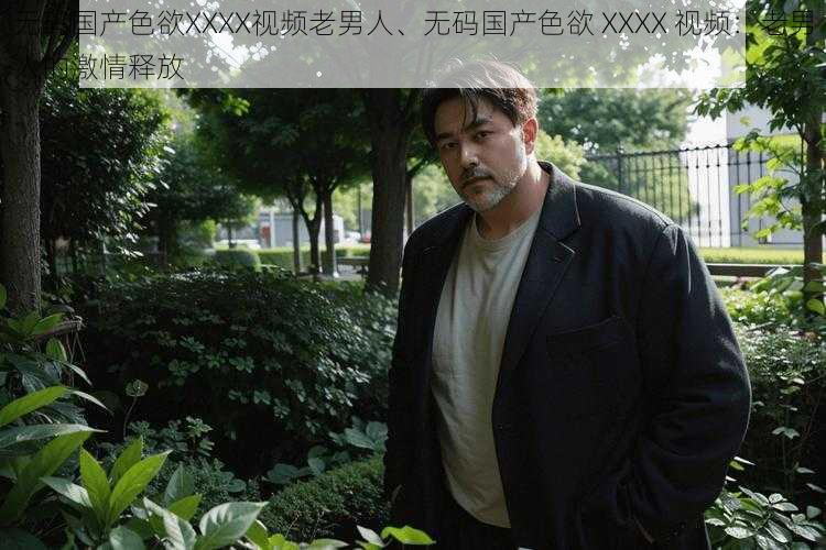无码国产色欲XXXX视频老男人、无码国产色欲 XXXX 视频:老男人的激情释放