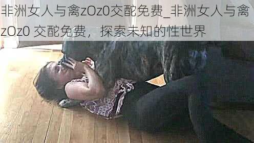 非洲女人与禽zOz0交酡免费_非洲女人与禽 zOz0 交酡免费,探索未知的性世界