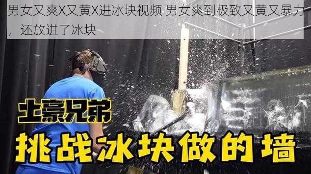 男女又爽X又黄X进冰块视频 男女爽到极致又黄又暴力,还放进了冰块