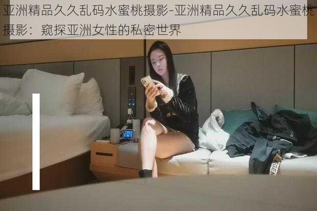 亚洲精品久久乱码水蜜桃摄影-亚洲精品久久乱码水蜜桃摄影:窥探亚洲女性的私密世界