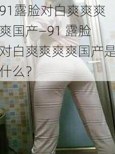 91露脸对白爽爽爽爽国产—91 露脸对白爽爽爽爽国产是什么?