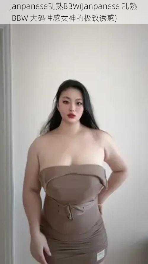 Janpanese乱熟BBW(Janpanese 乱熟 BBW 大码性感女神的极致诱惑)