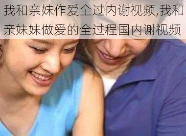 我和亲妺作爱全过内谢视频,我和亲妹妹做爱的全过程国内谢视频