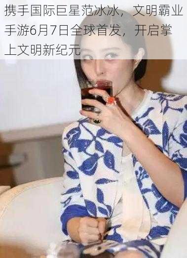 携手国际巨星范冰冰,文明霸业手游6月7日全球首发,开启掌上文明新纪元