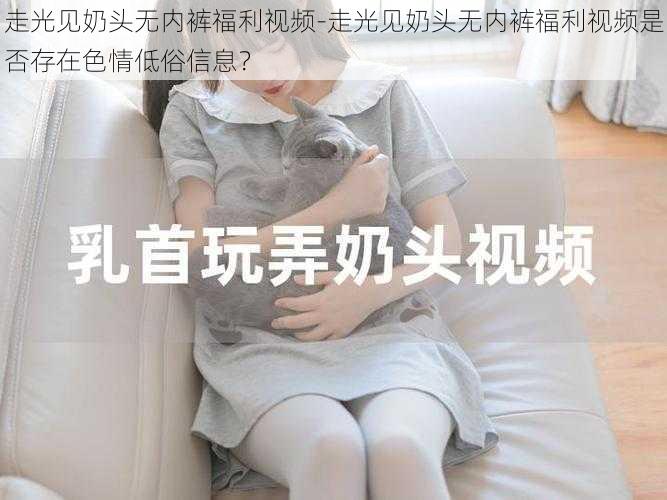 走光见奶头无内裤福利视频-走光见奶头无内裤福利视频是否存在色情低俗信息?