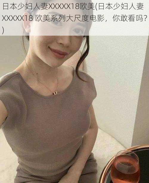 日本少妇人妻XXXXX18欧美(日本少妇人妻 XXXXX18 欧美系列大尺度电影,你敢看吗?)