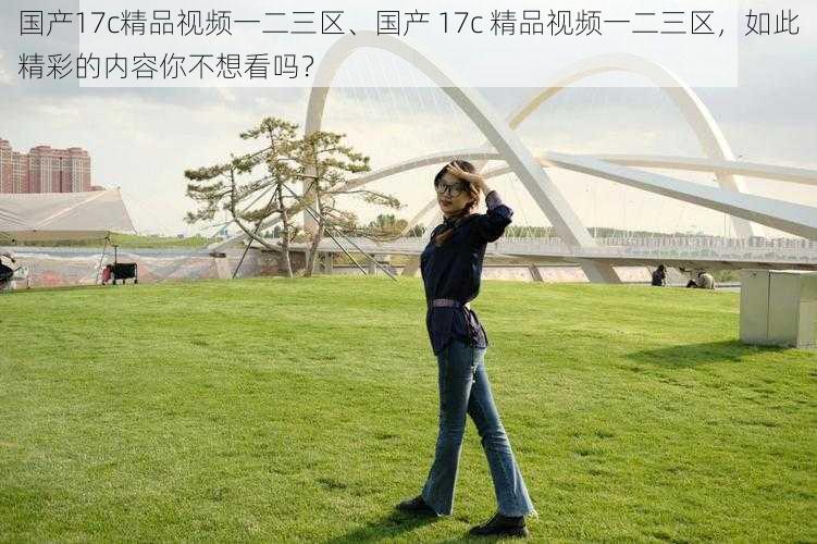 国产17c精品视频一二三区、国产 17c 精品视频一二三区,如此精彩的内容你不想看吗?