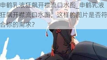 申鹤乳液狂飙开襟流口水图_申鹤乳液狂飙开襟流口水图,这样的图片是否符合你的需求?