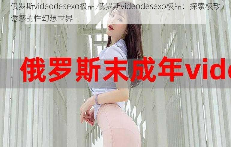 俄罗斯videodesexo极品,俄罗斯videodesexo极品:探索极致诱惑的性幻想世界