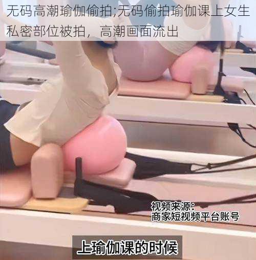 无码高潮瑜伽偷拍;无码偷拍瑜伽课上女生私密部位被拍,高潮画面流出