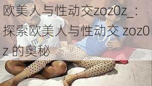 欧美人与性动交zoz0z_:探索欧美人与性动交 zoz0z 的奥秘